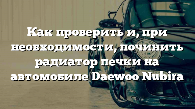 Как проверить и, при необходимости, починить радиатор печки на автомобиле Daewoo Nubira