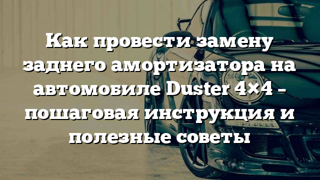 Как провести замену заднего амортизатора на автомобиле Duster 4×4 – пошаговая инструкция и полезные советы