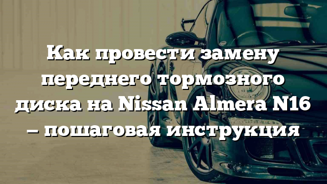 Как провести замену переднего тормозного диска на Nissan Almera N16 — пошаговая инструкция