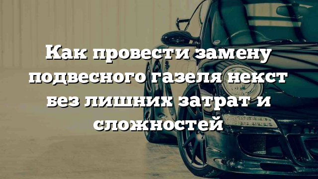 Как провести замену подвесного газеля некст без лишних затрат и сложностей