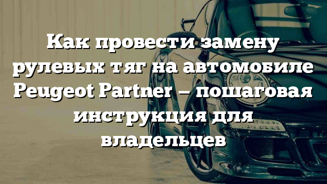 Как провести замену рулевых тяг на автомобиле Peugeot Partner — пошаговая инструкция для владельцев