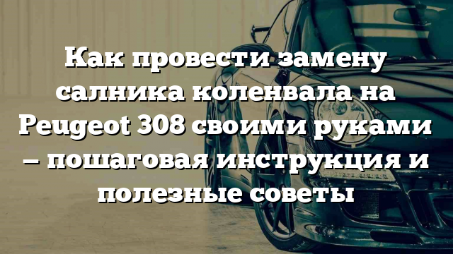 Как провести замену салника коленвала на Peugeot 308 своими руками — пошаговая инструкция и полезные советы