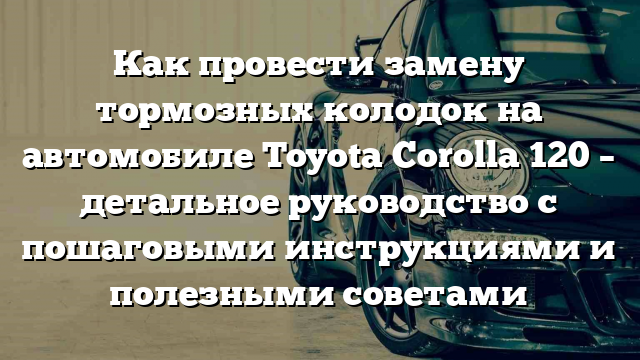 Как провести замену тормозных колодок на автомобиле Toyota Corolla 120 – детальное руководство с пошаговыми инструкциями и полезными советами