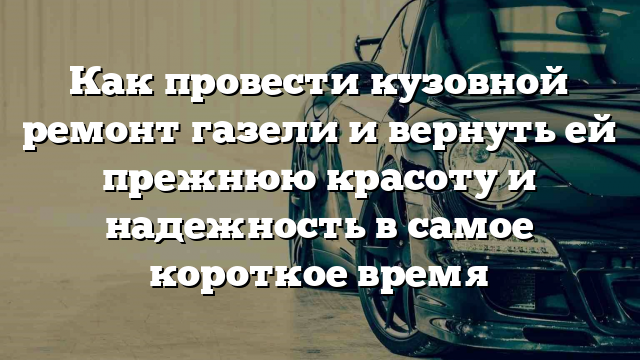 Как провести кузовной ремонт газели и вернуть ей прежнюю красоту и надежность в самое короткое время