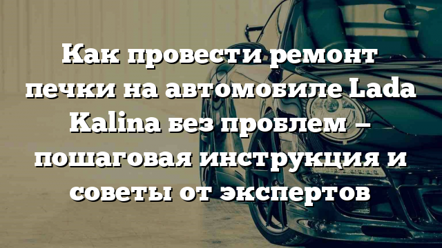 Как провести ремонт печки на автомобиле Lada Kalina без проблем — пошаговая инструкция и советы от экспертов