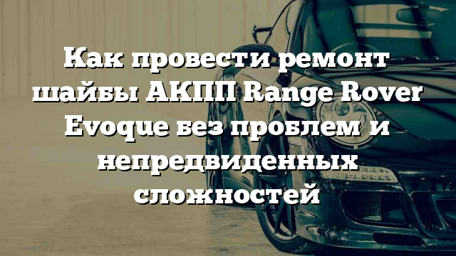 Как провести ремонт шайбы АКПП Range Rover Evoque без проблем и непредвиденных сложностей