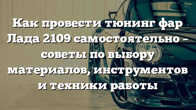 Как провести тюнинг фар Лада 2109 самостоятельно – советы по выбору материалов, инструментов и техники работы