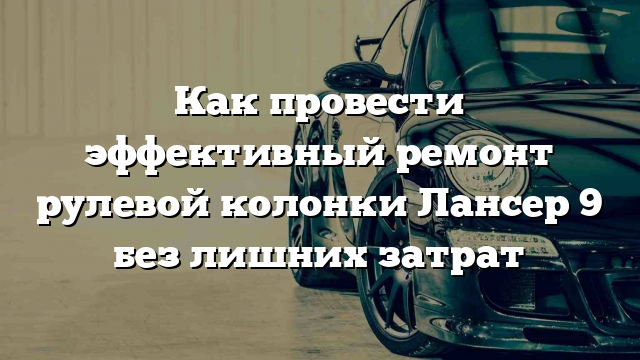 Как провести эффективный ремонт рулевой колонки Лансер 9 без лишних затрат