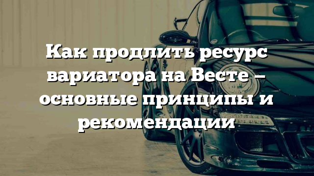 Как продлить ресурс вариатора на Весте — основные принципы и рекомендации