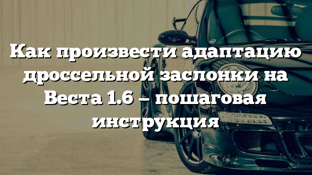 Как произвести адаптацию дроссельной заслонки на Веста 1.6 — пошаговая инструкция