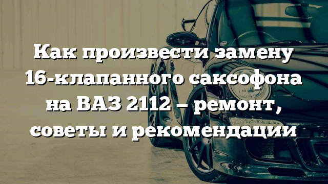 Как произвести замену 16-клапанного саксофона на ВАЗ 2112 — ремонт, советы и рекомендации