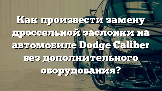 Как произвести замену дроссельной заслонки на автомобиле Dodge Caliber без дополнительного оборудования?