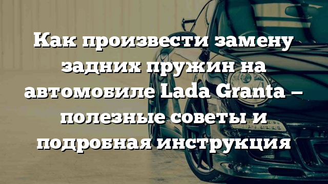 Как произвести замену задних пружин на автомобиле Lada Granta — полезные советы и подробная инструкция