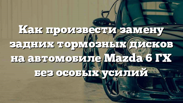 Как произвести замену задних тормозных дисков на автомобиле Mazda 6 ГХ без особых усилий