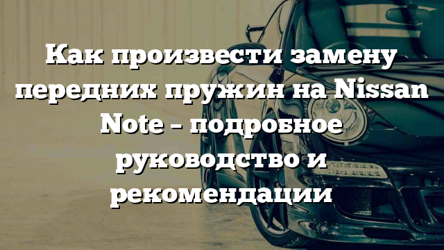 Как произвести замену передних пружин на Nissan Note – подробное руководство и рекомендации