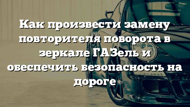 Как произвести замену повторителя поворота в зеркале ГАЗель и обеспечить безопасность на дороге