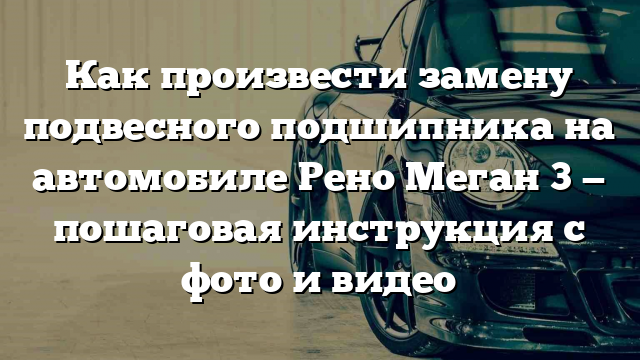 Как произвести замену подвесного подшипника на автомобиле Рено Меган 3 — пошаговая инструкция с фото и видео