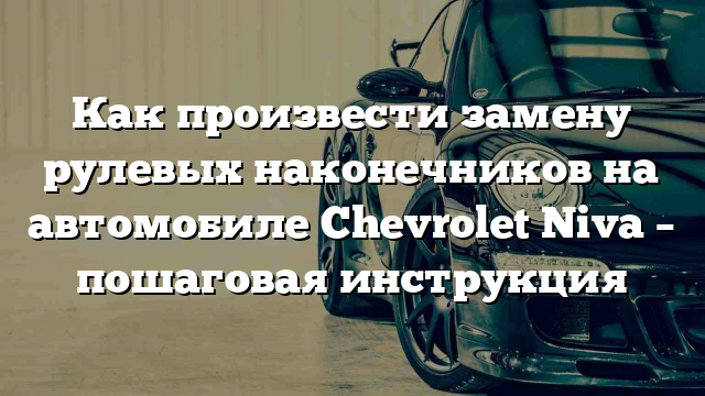 Как произвести замену рулевых наконечников на автомобиле Chevrolet Niva – пошаговая инструкция