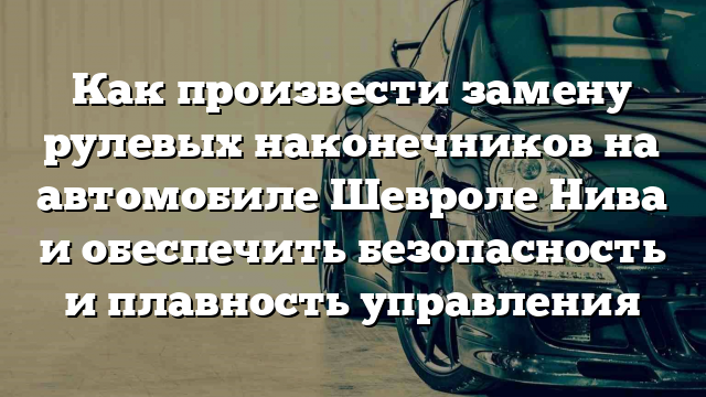 Как произвести замену рулевых наконечников на автомобиле Шевроле Нива и обеспечить безопасность и плавность управления