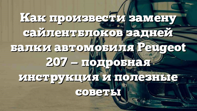 Как произвести замену сайлентблоков задней балки автомобиля Peugeot 207 — подробная инструкция и полезные советы