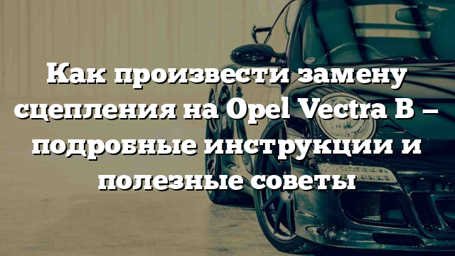 Как произвести замену сцепления на Opel Vectra B — подробные инструкции и полезные советы