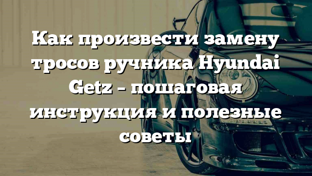 Как произвести замену тросов ручника Hyundai Getz – пошаговая инструкция и полезные советы