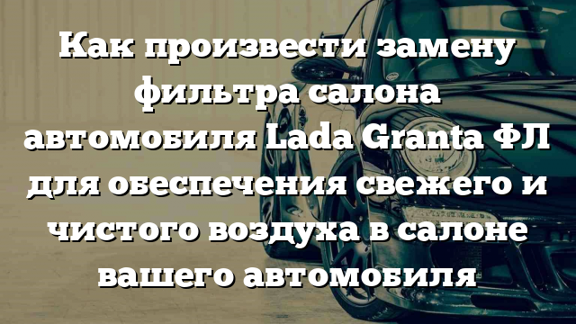 Как произвести замену фильтра салона автомобиля Lada Granta ФЛ для обеспечения свежего и чистого воздуха в салоне вашего автомобиля