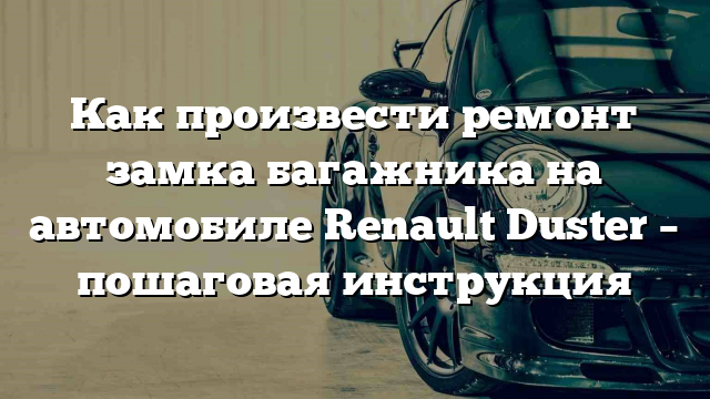 Как произвести ремонт замка багажника на автомобиле Renault Duster – пошаговая инструкция