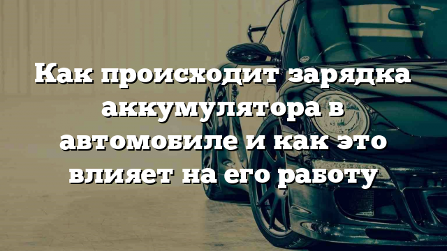 Как происходит зарядка аккумулятора в автомобиле и как это влияет на его работу