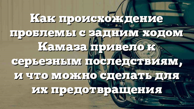 Как происхождение проблемы с задним ходом Камаза привело к серьезным последствиям, и что можно сделать для их предотвращения