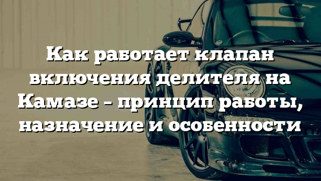 Как работает клапан включения делителя на Камазе – принцип работы, назначение и особенности