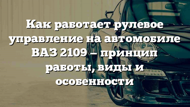 Как работает рулевое управление на автомобиле ВАЗ 2109 — принцип работы, виды и особенности