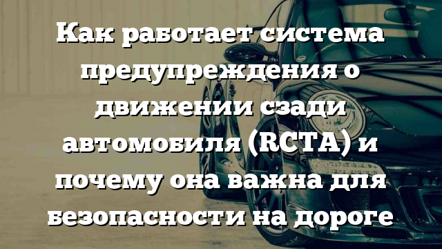 Как работает система предупреждения о движении сзади автомобиля (RCTA) и почему она важна для безопасности на дороге