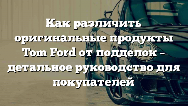 Как различить оригинальные продукты Tom Ford от подделок – детальное руководство для покупателей