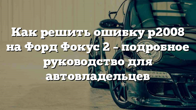 Как решить ошибку p2008 на Форд Фокус 2 – подробное руководство для автовладельцев