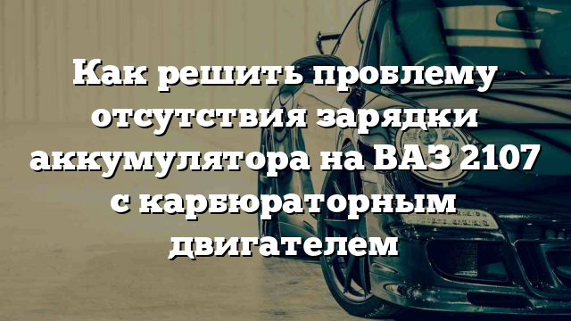 Как решить проблему отсутствия зарядки аккумулятора на ВАЗ 2107 с карбюраторным двигателем