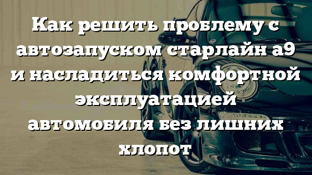 Как решить проблему с автозапуском старлайн a9 и насладиться комфортной эксплуатацией автомобиля без лишних хлопот