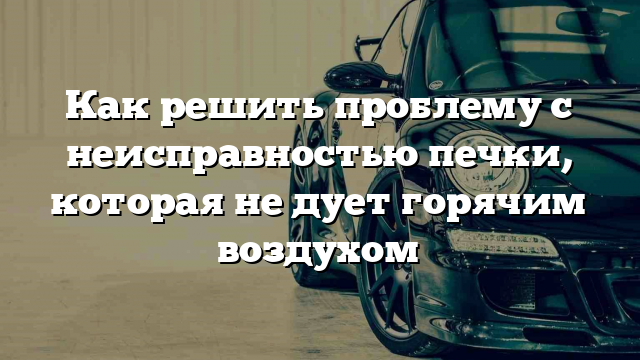 Как решить проблему с неисправностью печки, которая не дует горячим воздухом