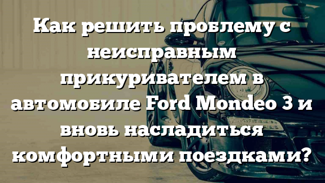 Как решить проблему с неисправным прикуривателем в автомобиле Ford Mondeo 3 и вновь насладиться комфортными поездками?