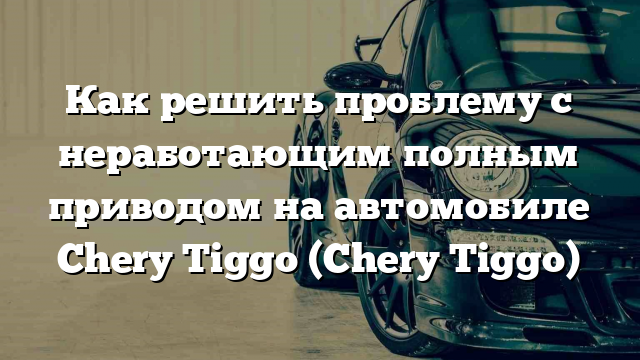 Как решить проблему с неработающим полным приводом на автомобиле Chery Tiggo (Chery Tiggo)