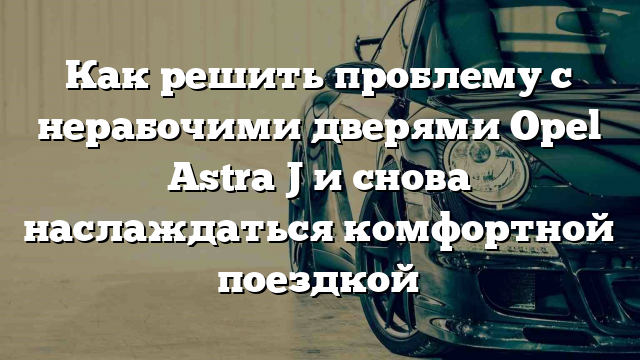 Как решить проблему с нерабочими дверями Opel Astra J и снова наслаждаться комфортной поездкой