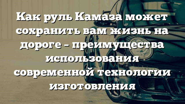 Как руль Камаза может сохранить вам жизнь на дороге – преимущества использования современной технологии изготовления