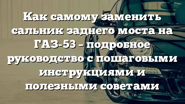 Как самому заменить сальник заднего моста на ГАЗ-53 – подробное руководство с пошаговыми инструкциями и полезными советами