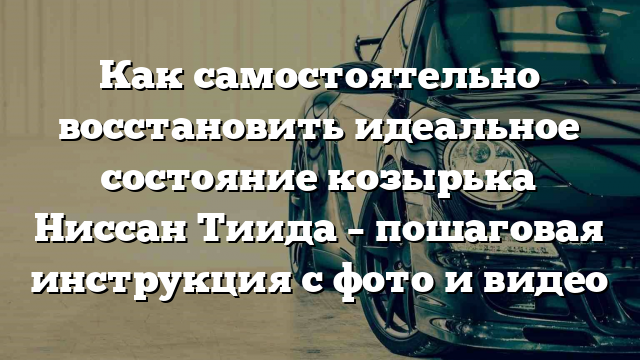 Как самостоятельно восстановить идеальное состояние козырька Ниссан Тиида – пошаговая инструкция с фото и видео