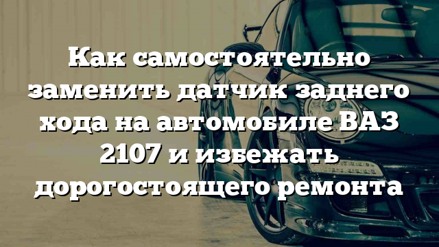 Как самостоятельно заменить датчик заднего хода на автомобиле ВАЗ 2107 и избежать дорогостоящего ремонта