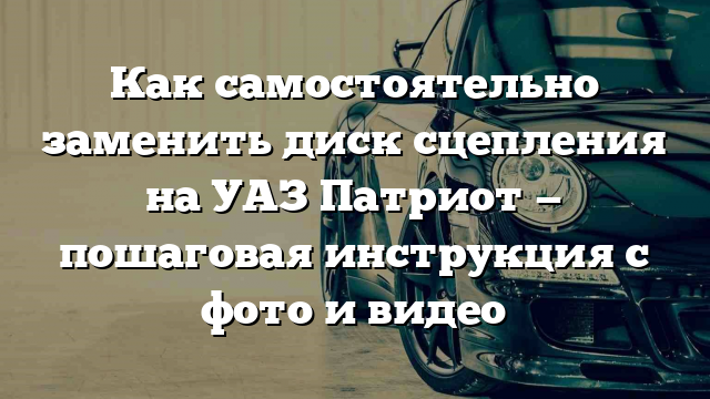 Как самостоятельно заменить диск сцепления на УАЗ Патриот — пошаговая инструкция с фото и видео