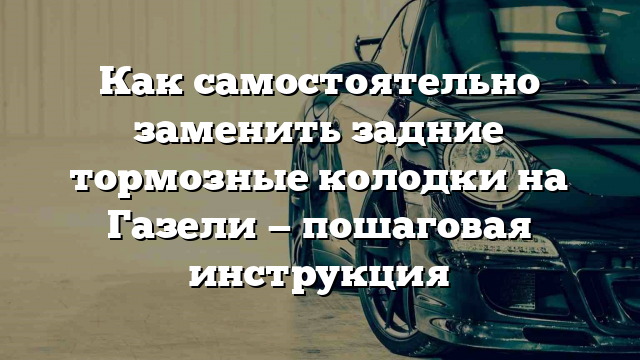 Как самостоятельно заменить задние тормозные колодки на Газели — пошаговая инструкция