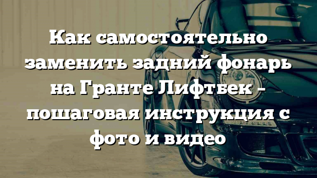 Как самостоятельно заменить задний фонарь на Гранте Лифтбек – пошаговая инструкция с фото и видео