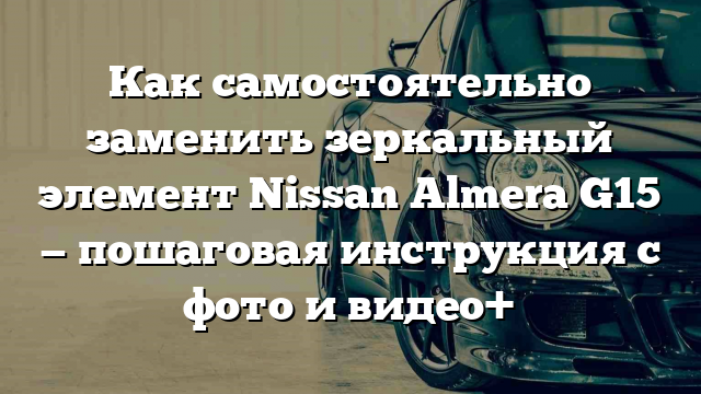 Как самостоятельно заменить зеркальный элемент Nissan Almera G15 — пошаговая инструкция с фото и видео+