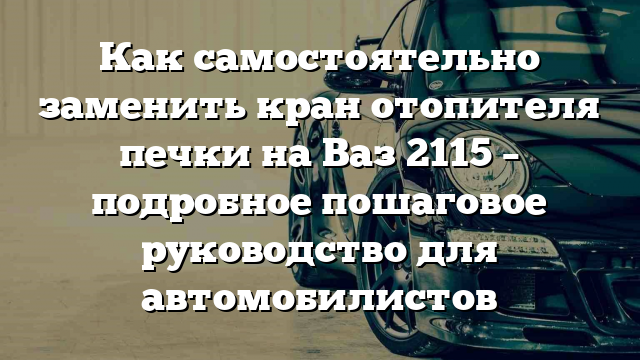 Как самостоятельно заменить кран отопителя печки на Ваз 2115 – подробное пошаговое руководство для автомобилистов